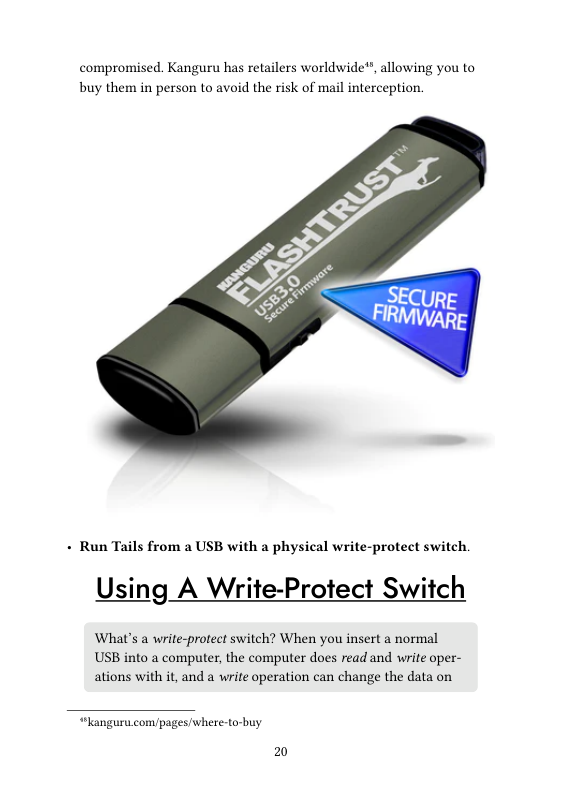 compromised. Kanguru has retailers worldwide™, allowing you to buy them in person to avoid the risk of mail interception.  - Run Tails from a USB with a physical write-protect switch.  Using A Write-Protect Switch  What’s a write-protect switch? When you insert a normal USB into a computer, the computer does read and write oper- ations with it, and a write operation can change the data on  “languru. com/pages/where-to-buy  20 
